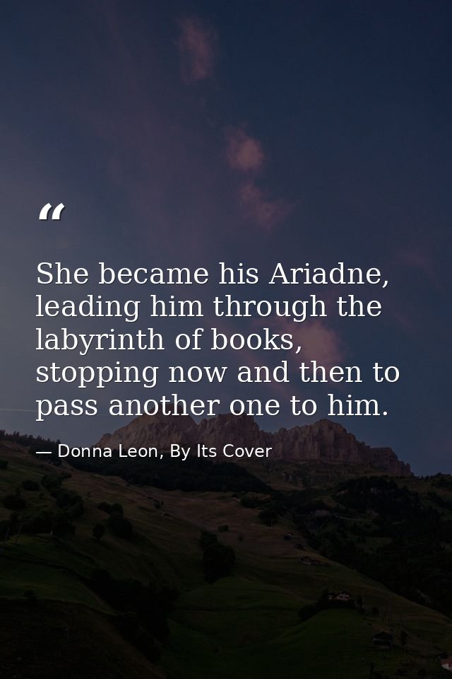She became his Ariadne, leading him through the labyrinth of books, stopping now and then to pass another one to him. — Donna Leon, By Its Cover