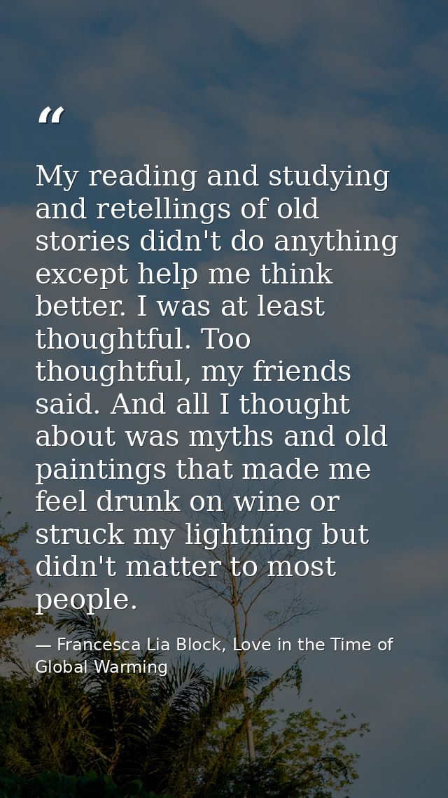My reading and studying and retellings of old stories didn't do anything except help me think better. I was at least tho — Francesca Lia Block, Love in the Time of Global Warming