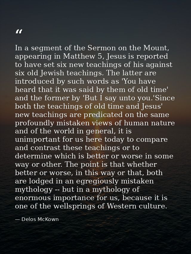 In a segment of the Sermon on the Mount, appearing in Matthew 5, Jesus is reported to have set six new teachings of his  — Delos McKown