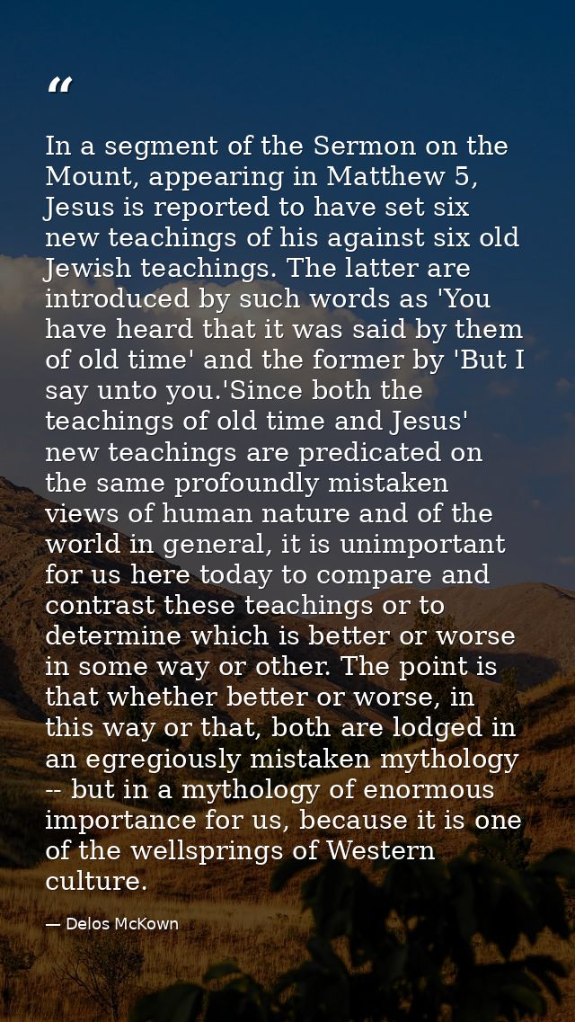 In a segment of the Sermon on the Mount, appearing in Matthew 5, Jesus is reported to have set six new teachings of his  — Delos McKown