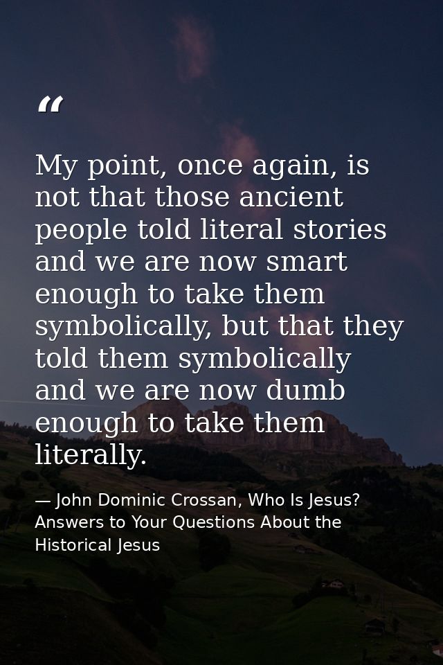 My point, once again, is not that those ancient people told literal stories and we are now smart enough to take them sym — John Dominic Crossan, Who Is Jesus? Answers to Your Questions About the Historical Jesus
