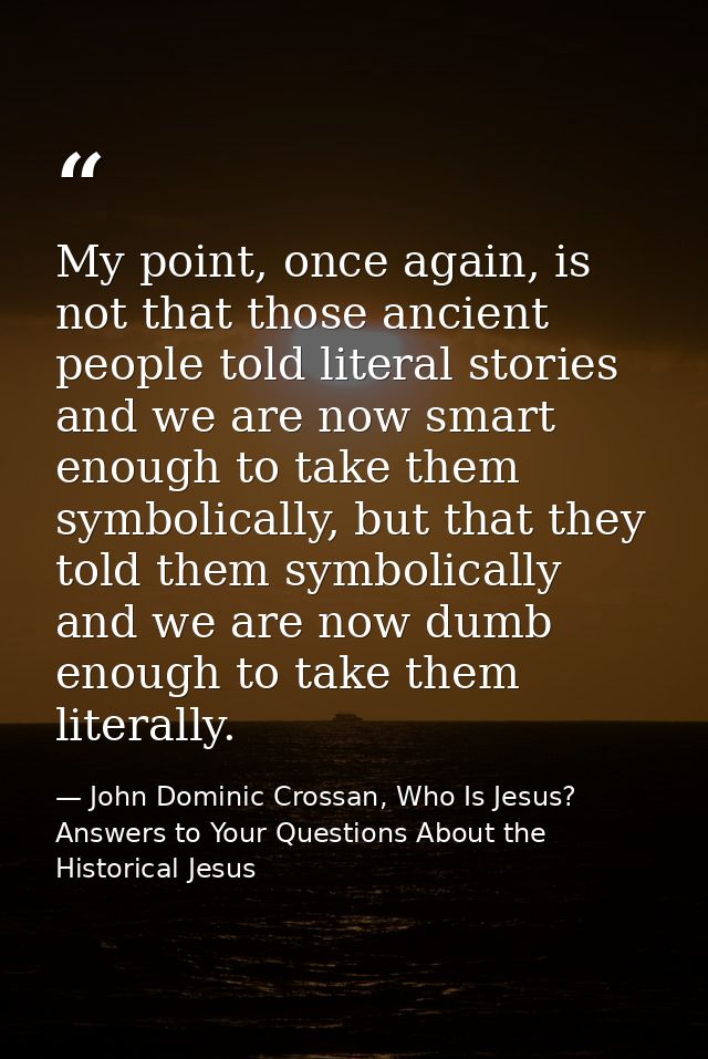 My point, once again, is not that those ancient people told literal stories and we are now smart enough to take them sym — John Dominic Crossan, Who Is Jesus? Answers to Your Questions About the Historical Jesus