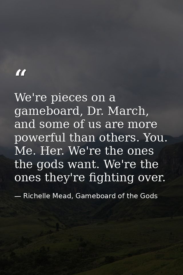 We're pieces on a gameboard, Dr. March, and some of us are more powerful than others. You. Me. Her. We're the ones the g — Richelle Mead, Gameboard of the Gods
