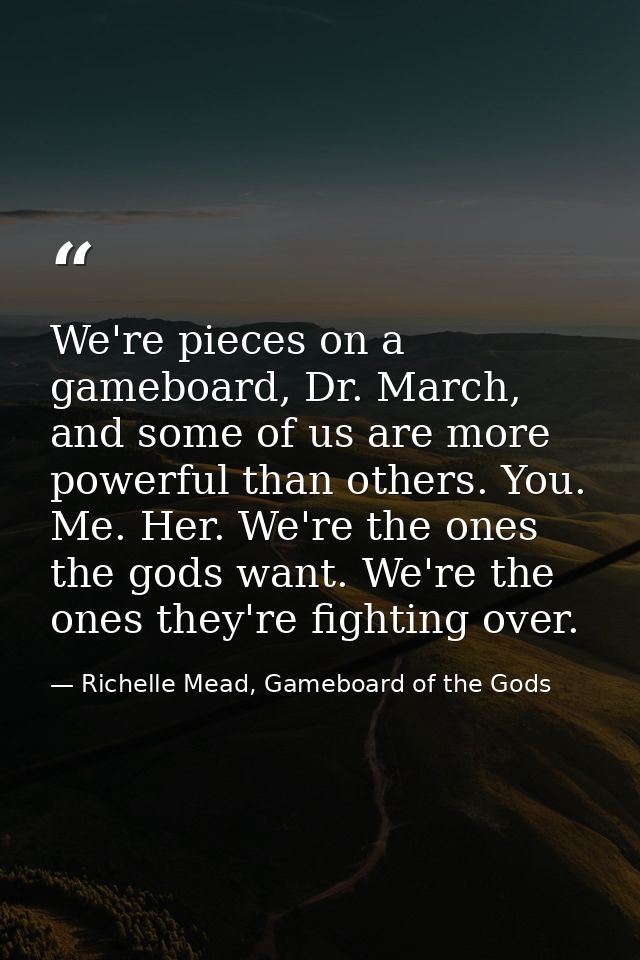 We're pieces on a gameboard, Dr. March, and some of us are more powerful than others. You. Me. Her. We're the ones the g — Richelle Mead, Gameboard of the Gods