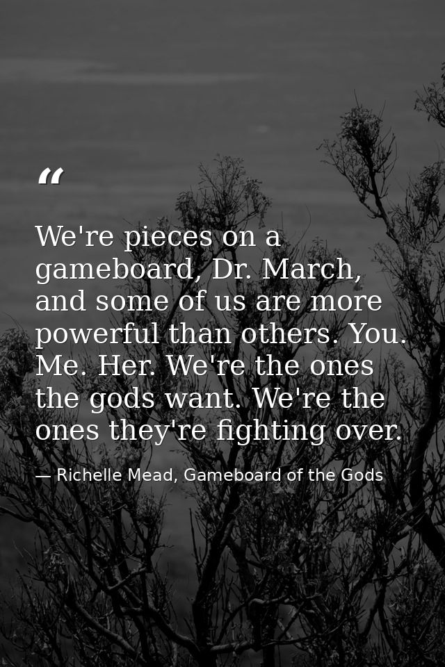 We're pieces on a gameboard, Dr. March, and some of us are more powerful than others. You. Me. Her. We're the ones the g — Richelle Mead, Gameboard of the Gods