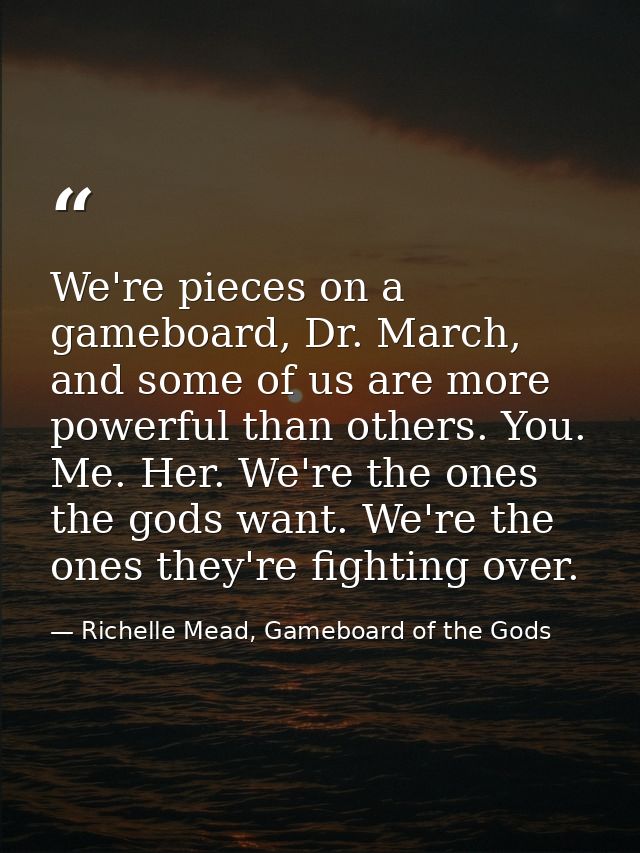 We're pieces on a gameboard, Dr. March, and some of us are more powerful than others. You. Me. Her. We're the ones the g — Richelle Mead, Gameboard of the Gods