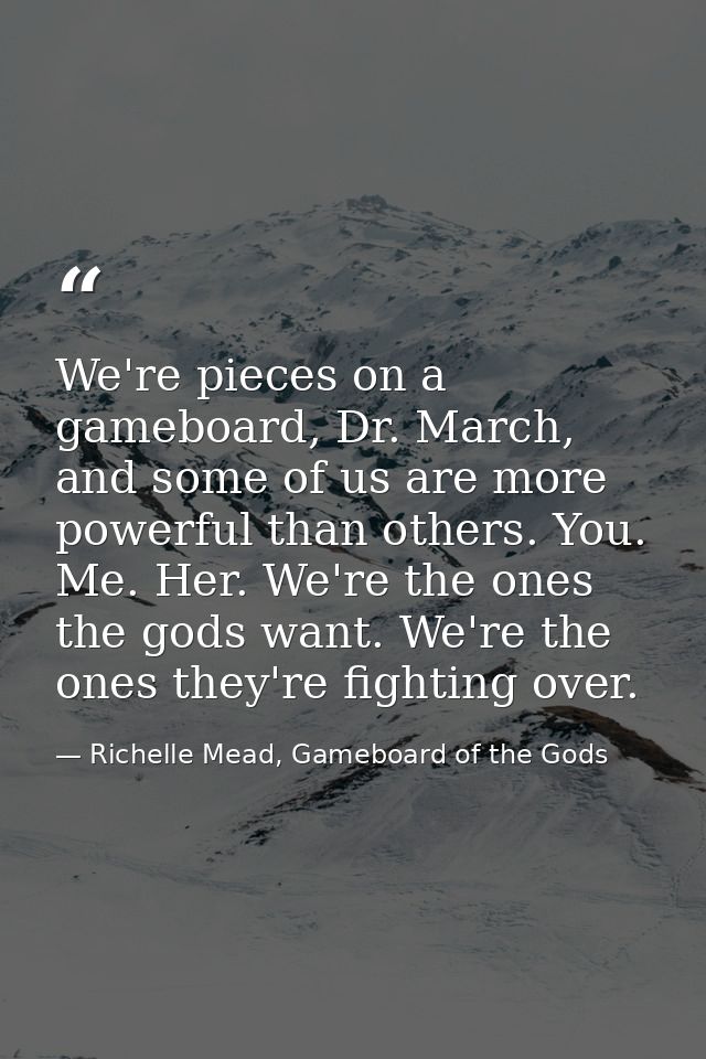 We're pieces on a gameboard, Dr. March, and some of us are more powerful than others. You. Me. Her. We're the ones the g — Richelle Mead, Gameboard of the Gods