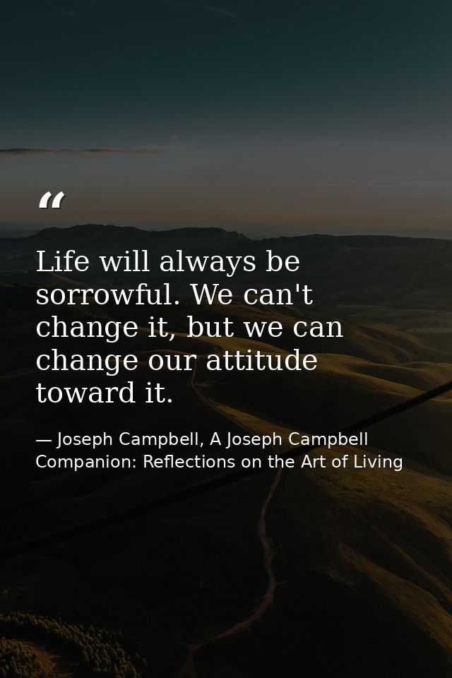 Life will always be sorrowful. We can't change it, but we can change our attitude toward it. — Joseph Campbell, A Joseph Campbell Companion: Reflections on the Art of Living