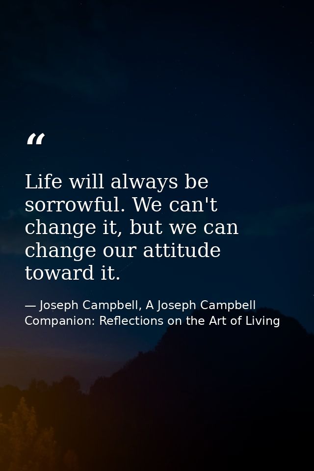 Life will always be sorrowful. We can't change it, but we can change our attitude toward it. — Joseph Campbell, A Joseph Campbell Companion: Reflections on the Art of Living