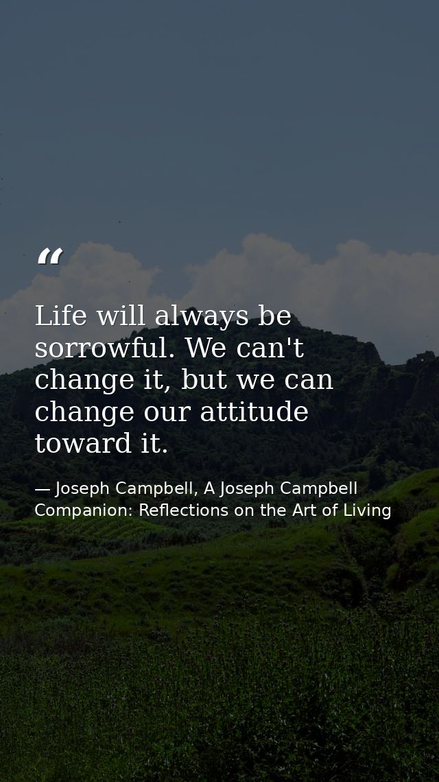 Life will always be sorrowful. We can't change it, but we can change our attitude toward it. — Joseph Campbell, A Joseph Campbell Companion: Reflections on the Art of Living