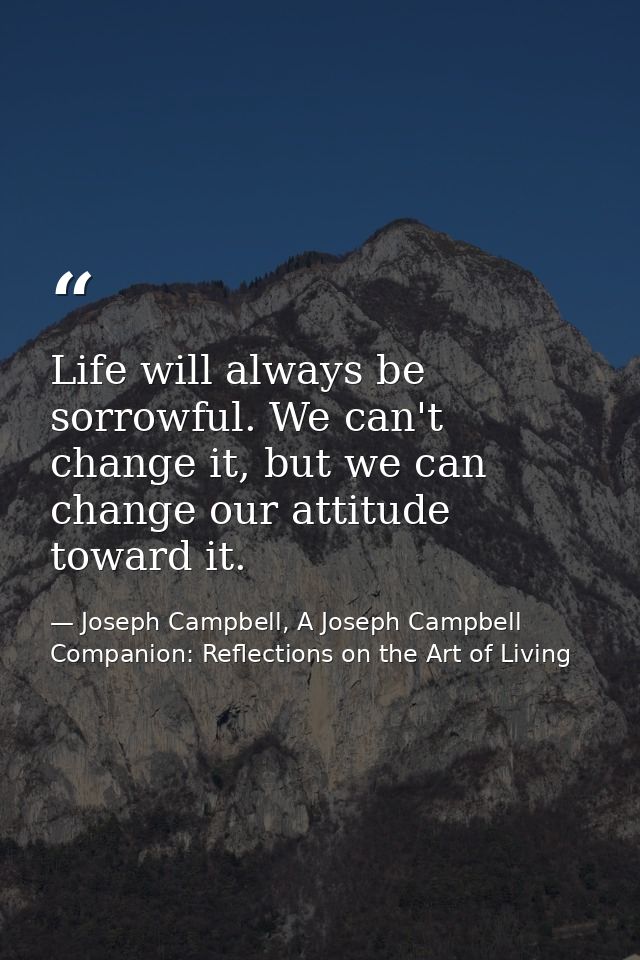 Life will always be sorrowful. We can't change it, but we can change our attitude toward it. — Joseph Campbell, A Joseph Campbell Companion: Reflections on the Art of Living