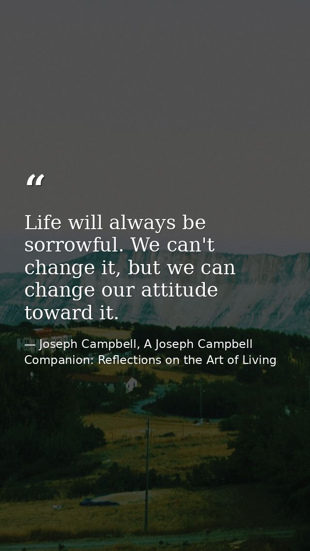 Life will always be sorrowful. We can't change it, but we can change our attitude toward it. — Joseph Campbell, A Joseph Campbell Companion: Reflections on the Art of Living