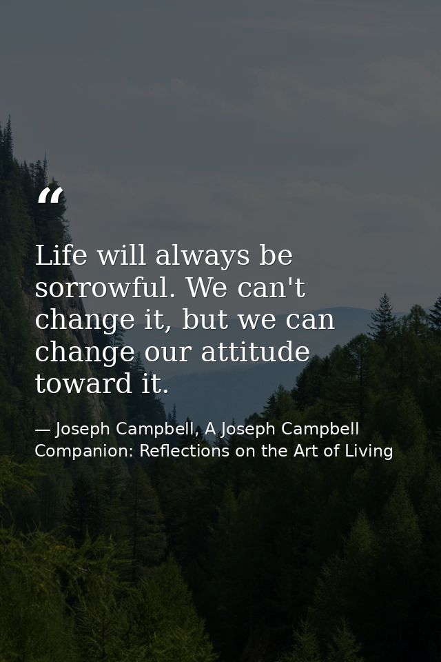 Life will always be sorrowful. We can't change it, but we can change our attitude toward it. — Joseph Campbell, A Joseph Campbell Companion: Reflections on the Art of Living