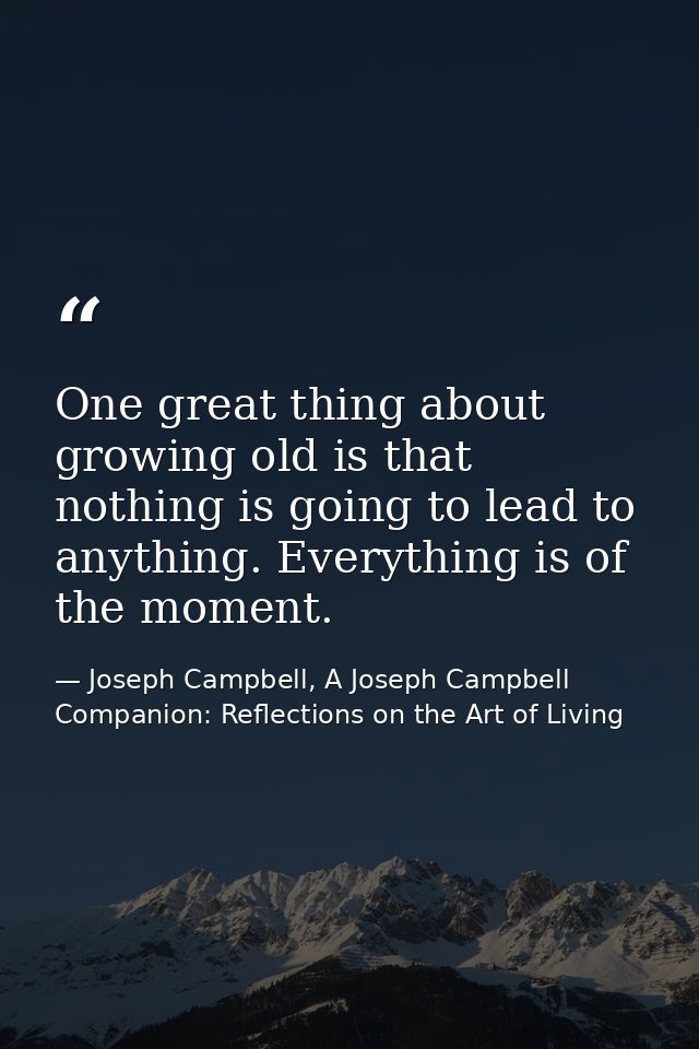 One great thing about growing old is that nothing is going to lead to anything. Everything is of the moment. — Joseph Campbell, A Joseph Campbell Companion: Reflections on the Art of Living
