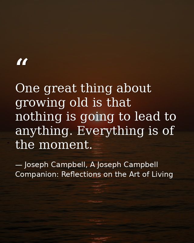 One great thing about growing old is that nothing is going to lead to anything. Everything is of the moment. — Joseph Campbell, A Joseph Campbell Companion: Reflections on the Art of Living