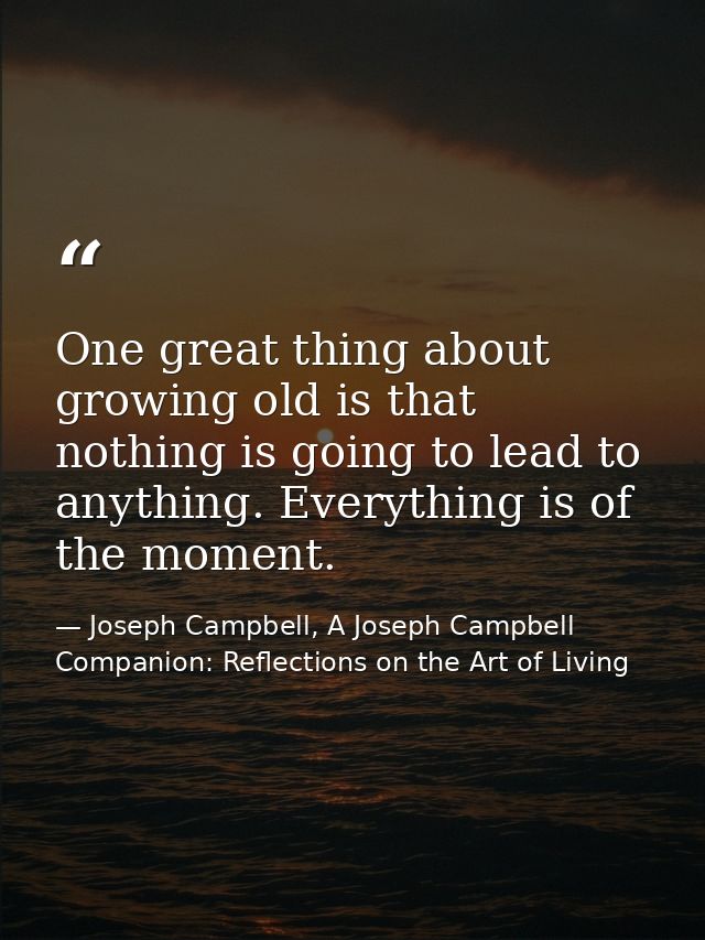 One great thing about growing old is that nothing is going to lead to anything. Everything is of the moment. — Joseph Campbell, A Joseph Campbell Companion: Reflections on the Art of Living