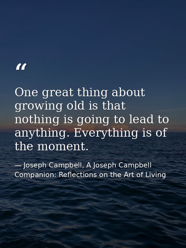 One great thing about growing old is that nothing is going to lead to anything. Everything is of the moment. — Joseph Campbell, A Joseph Campbell Companion: Reflections on the Art of Living