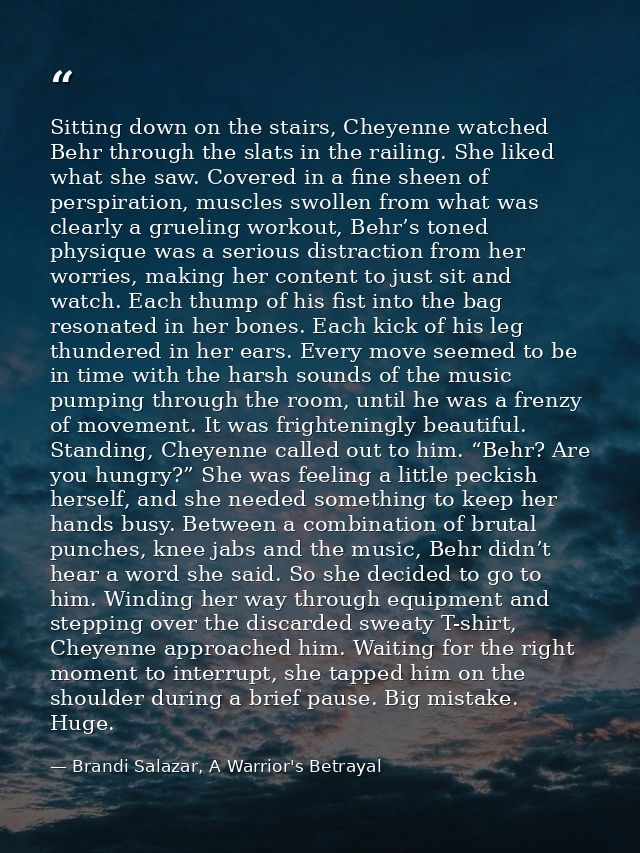 Sitting down on the stairs, Cheyenne watched Behr through the slats in the railing. She liked what she saw. Covered in a — Brandi Salazar, A Warrior's Betrayal