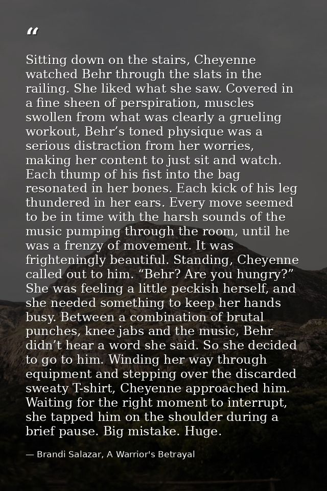 Sitting down on the stairs, Cheyenne watched Behr through the slats in the railing. She liked what she saw. Covered in a — Brandi Salazar, A Warrior's Betrayal