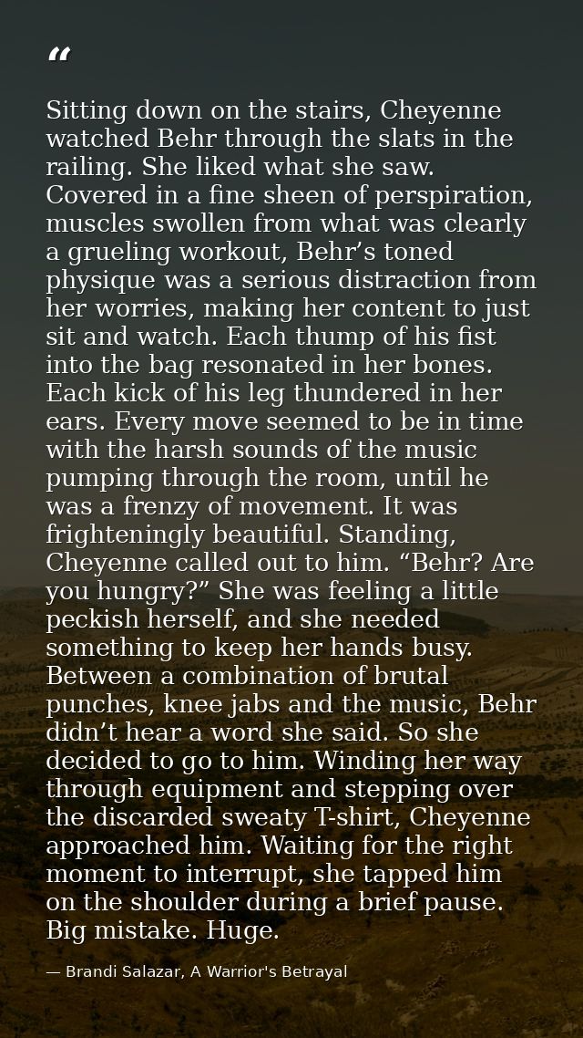 Sitting down on the stairs, Cheyenne watched Behr through the slats in the railing. She liked what she saw. Covered in a — Brandi Salazar, A Warrior's Betrayal