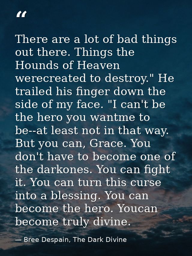 There are a lot of bad things out there. Things the Hounds of Heaven werecreated to destroy." He trailed his finger down — Bree Despain, The Dark Divine
