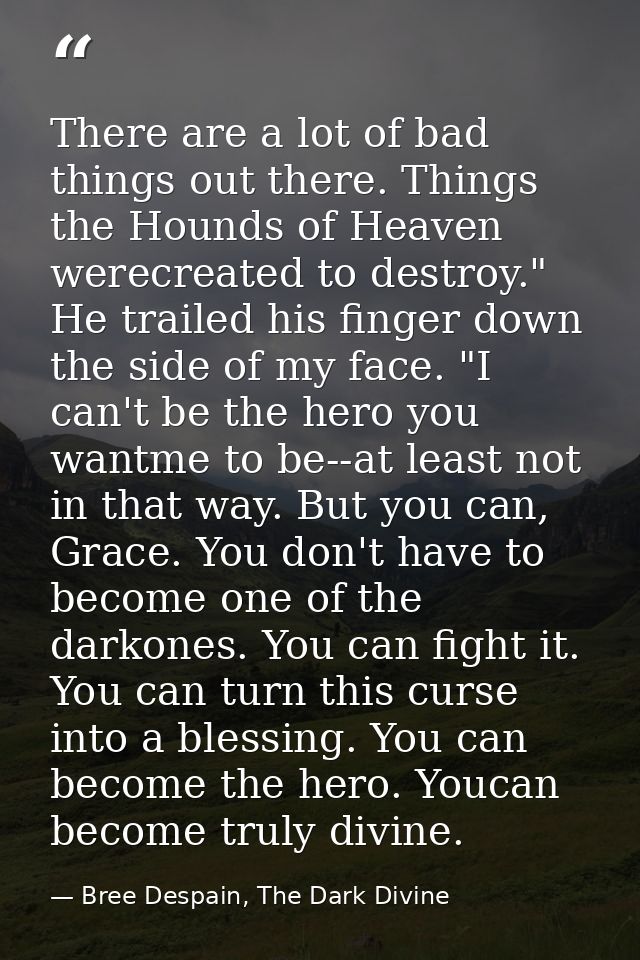 There are a lot of bad things out there. Things the Hounds of Heaven werecreated to destroy." He trailed his finger down — Bree Despain, The Dark Divine