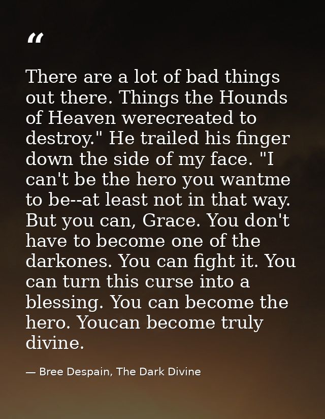 There are a lot of bad things out there. Things the Hounds of Heaven werecreated to destroy." He trailed his finger down — Bree Despain, The Dark Divine