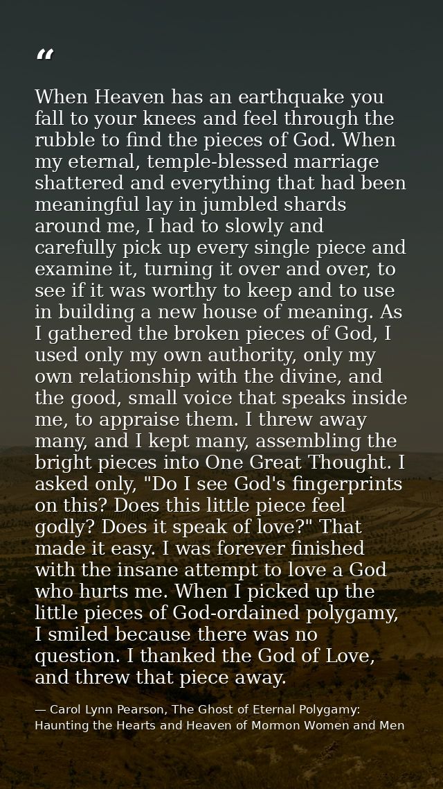 When Heaven has an earthquake you fall to your knees and feel through the rubble to find the pieces of God. When my eter — Carol Lynn Pearson, The Ghost of Eternal Polygamy: Haunting the Hearts and Heaven of Mormon Women and Men