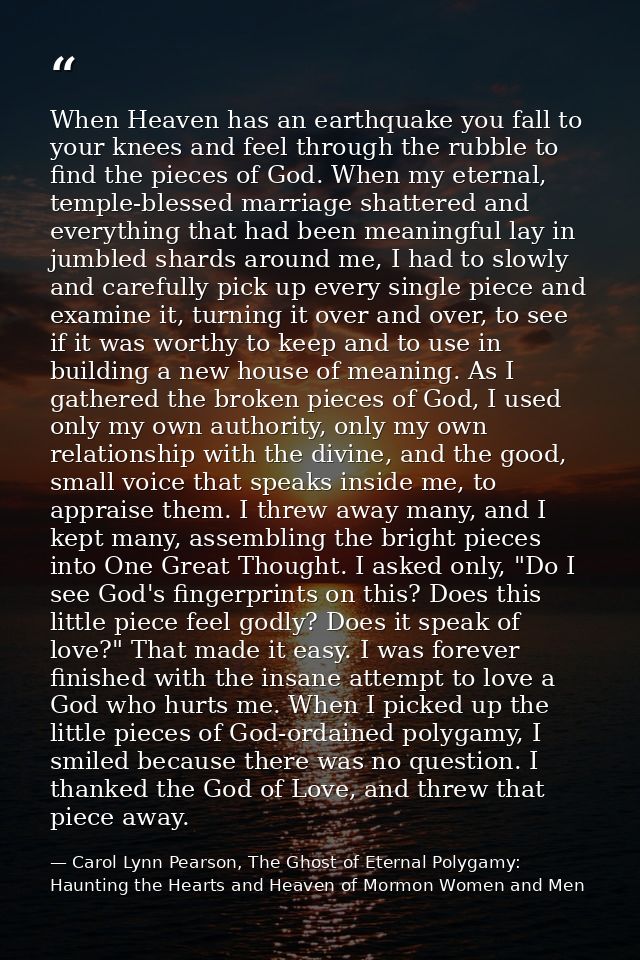 When Heaven has an earthquake you fall to your knees and feel through the rubble to find the pieces of God. When my eter — Carol Lynn Pearson, The Ghost of Eternal Polygamy: Haunting the Hearts and Heaven of Mormon Women and Men