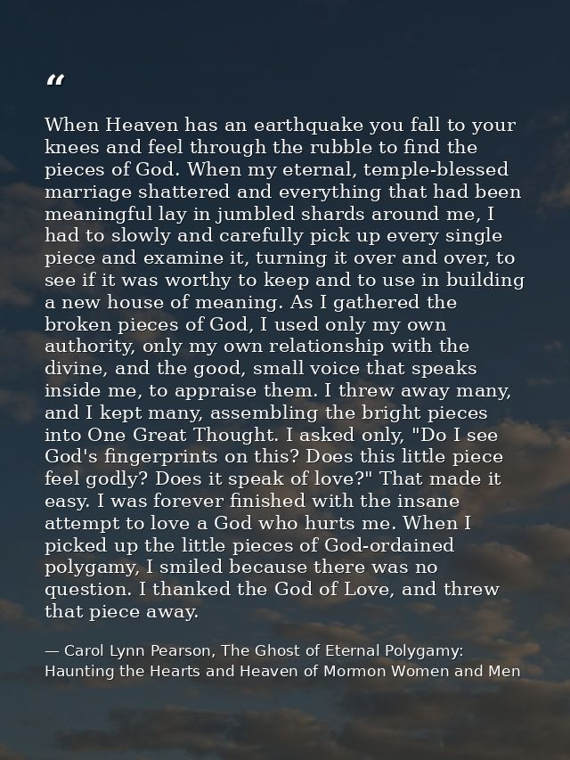 When Heaven has an earthquake you fall to your knees and feel through the rubble to find the pieces of God. When my eter — Carol Lynn Pearson, The Ghost of Eternal Polygamy: Haunting the Hearts and Heaven of Mormon Women and Men