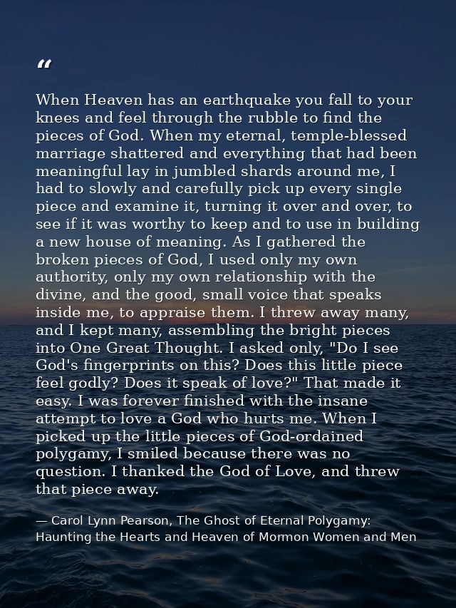 When Heaven has an earthquake you fall to your knees and feel through the rubble to find the pieces of God. When my eter — Carol Lynn Pearson, The Ghost of Eternal Polygamy: Haunting the Hearts and Heaven of Mormon Women and Men