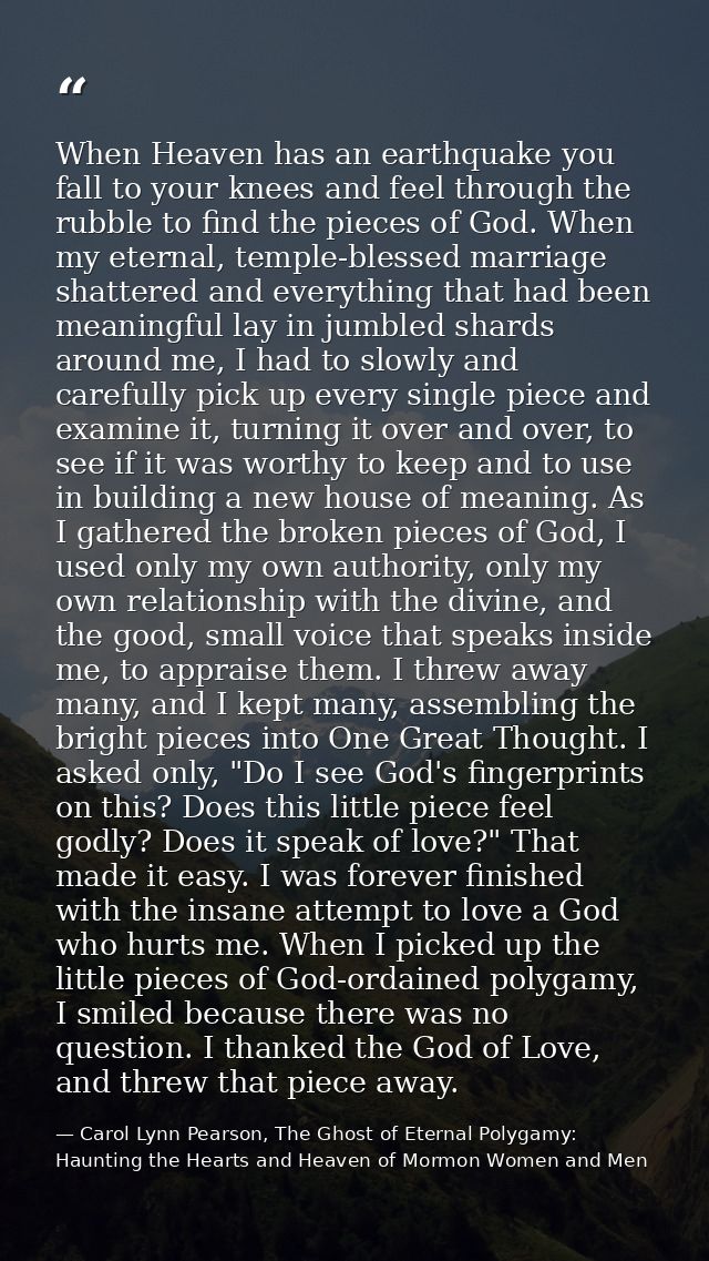 When Heaven has an earthquake you fall to your knees and feel through the rubble to find the pieces of God. When my eter — Carol Lynn Pearson, The Ghost of Eternal Polygamy: Haunting the Hearts and Heaven of Mormon Women and Men