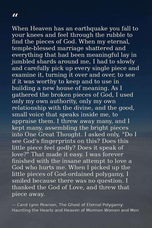 When Heaven has an earthquake you fall to your knees and feel through the rubble to find the pieces of God. When my eter — Carol Lynn Pearson, The Ghost of Eternal Polygamy: Haunting the Hearts and Heaven of Mormon Women and Men