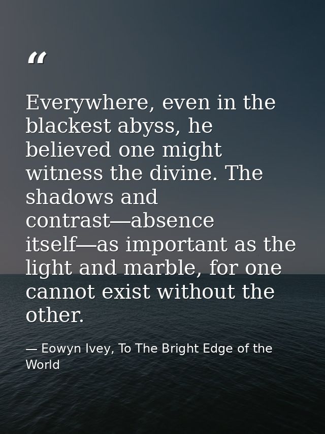 Everywhere, even in the blackest abyss, he believed one might witness the divine. The shadows and contrast―absence itsel — Eowyn Ivey, To The Bright Edge of the World