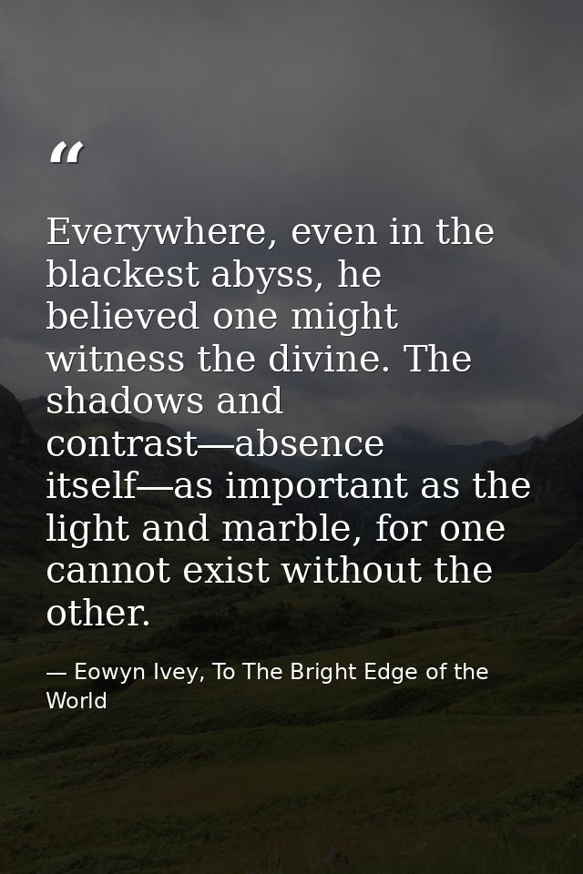 Everywhere, even in the blackest abyss, he believed one might witness the divine. The shadows and contrast―absence itsel — Eowyn Ivey, To The Bright Edge of the World