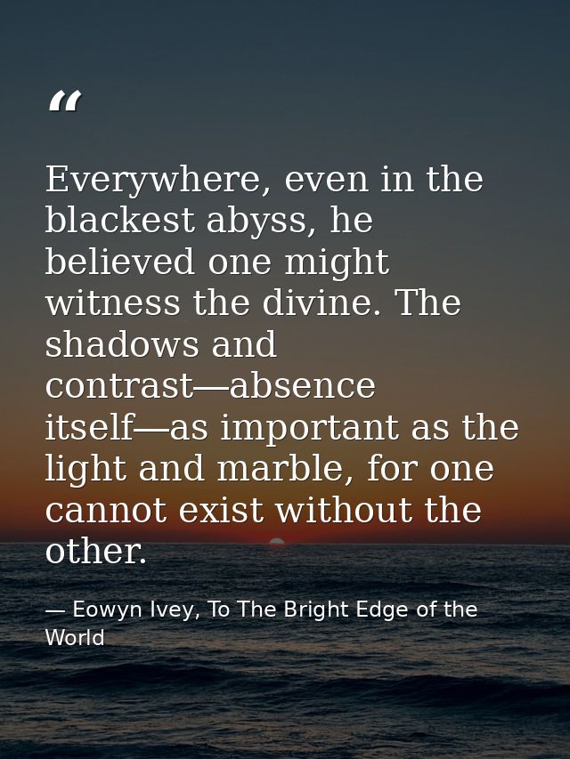 Everywhere, even in the blackest abyss, he believed one might witness the divine. The shadows and contrast―absence itsel — Eowyn Ivey, To The Bright Edge of the World