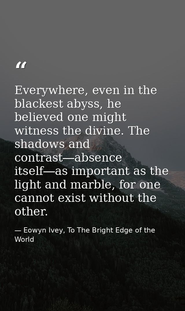 Everywhere, even in the blackest abyss, he believed one might witness the divine. The shadows and contrast―absence itsel — Eowyn Ivey, To The Bright Edge of the World