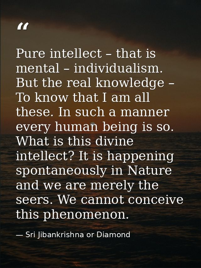 Pure intellect – that is mental – individualism. But the real knowledge – To know that I am all these. In such a manner  — Sri Jibankrishna or Diamond