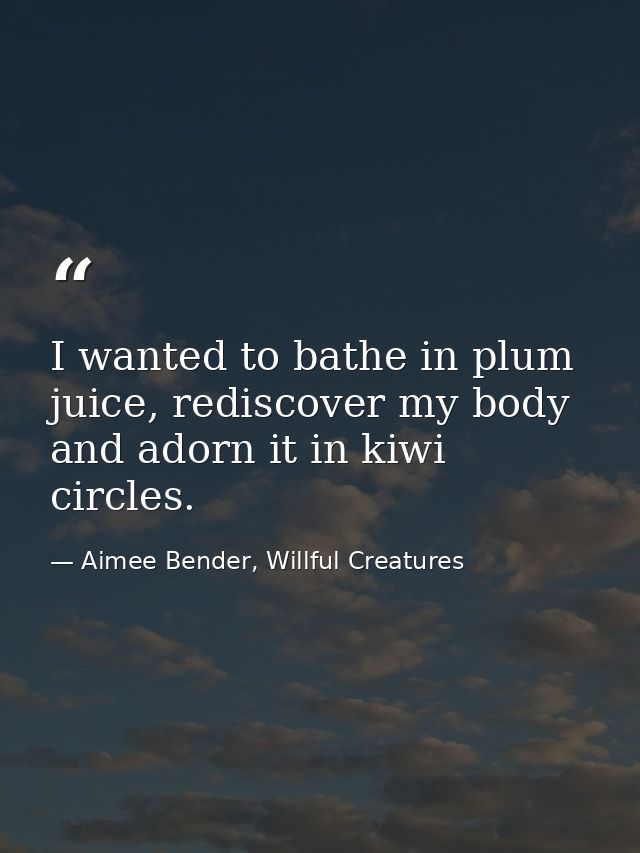 I wanted to bathe in plum juice, rediscover my body and adorn it in kiwi circles. — Aimee Bender, Willful Creatures