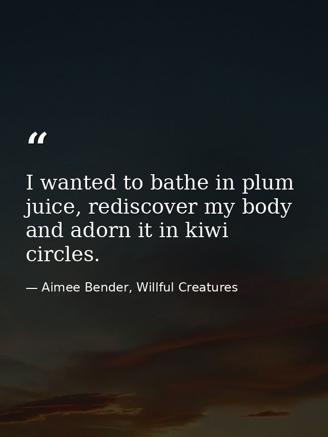 I wanted to bathe in plum juice, rediscover my body and adorn it in kiwi circles. — Aimee Bender, Willful Creatures