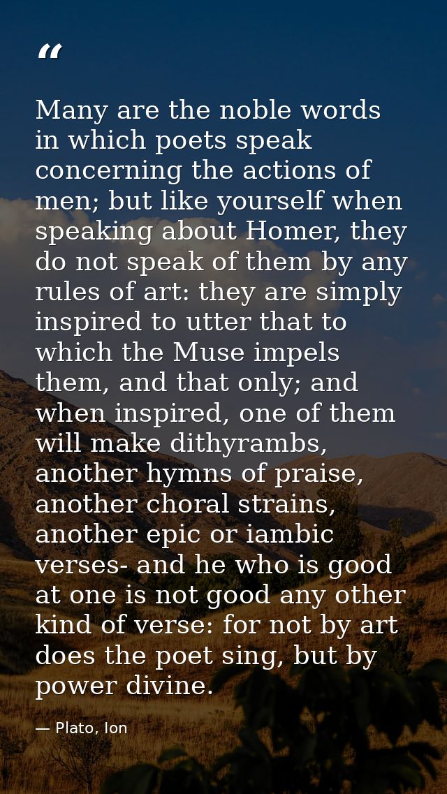 Many are the noble words in which poets speak concerning the actions of men; but like yourself when speaking about Homer — Plato, Ion