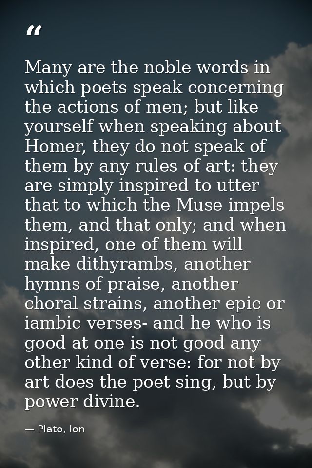Many are the noble words in which poets speak concerning the actions of men; but like yourself when speaking about Homer — Plato, Ion
