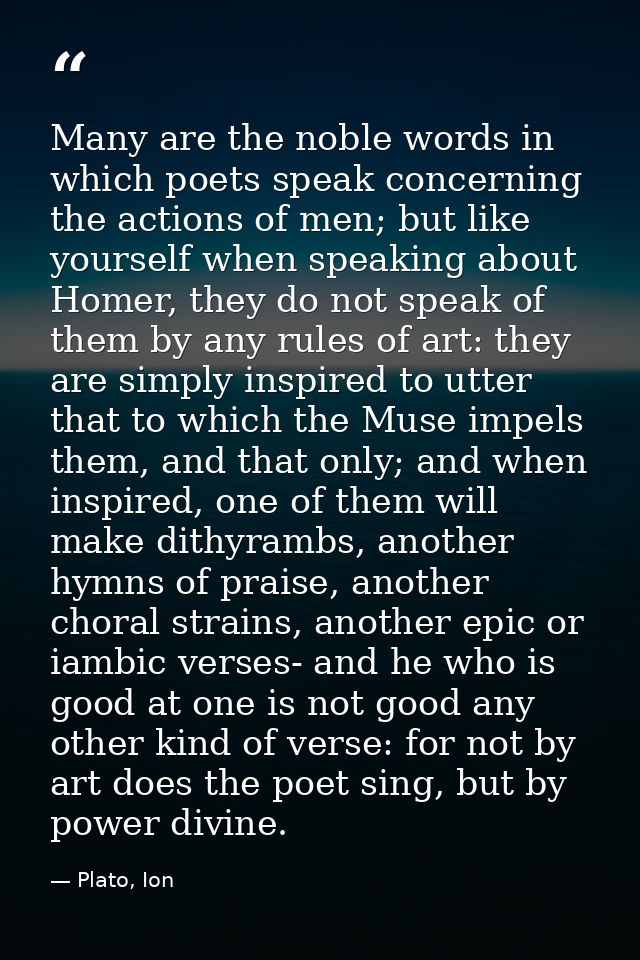 Many are the noble words in which poets speak concerning the actions of men; but like yourself when speaking about Homer — Plato, Ion