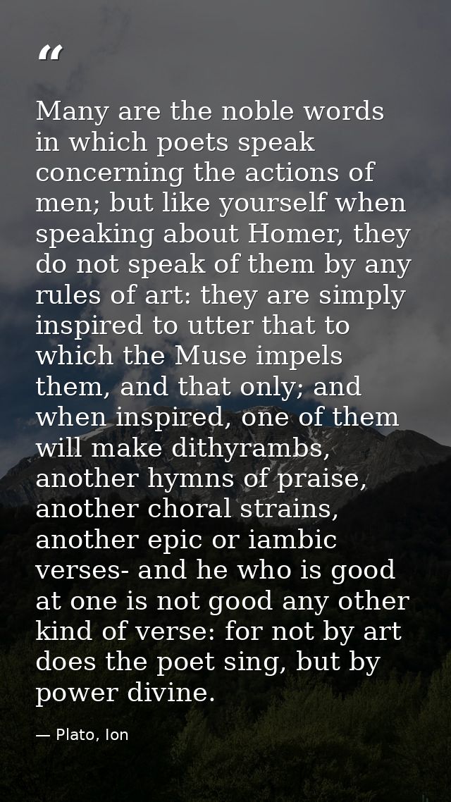 Many are the noble words in which poets speak concerning the actions of men; but like yourself when speaking about Homer — Plato, Ion