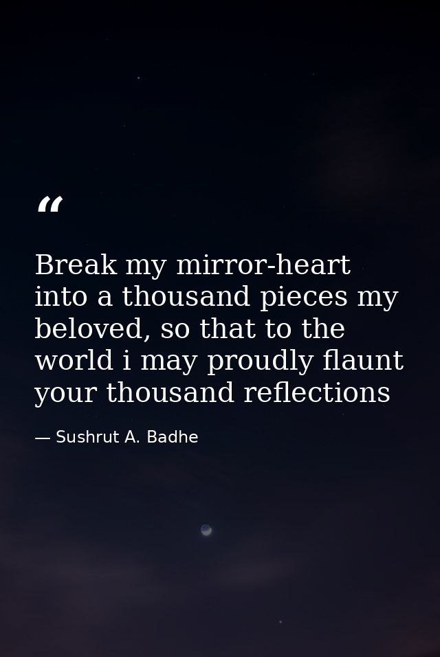 Break my mirror-heart into a thousand pieces my beloved, so that to the world i may proudly flaunt your thousand reflect — Sushrut A. Badhe