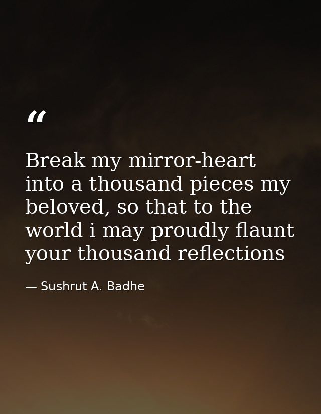 Break my mirror-heart into a thousand pieces my beloved, so that to the world i may proudly flaunt your thousand reflect — Sushrut A. Badhe