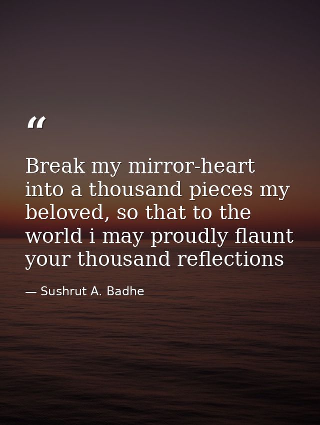 Break my mirror-heart into a thousand pieces my beloved, so that to the world i may proudly flaunt your thousand reflect — Sushrut A. Badhe