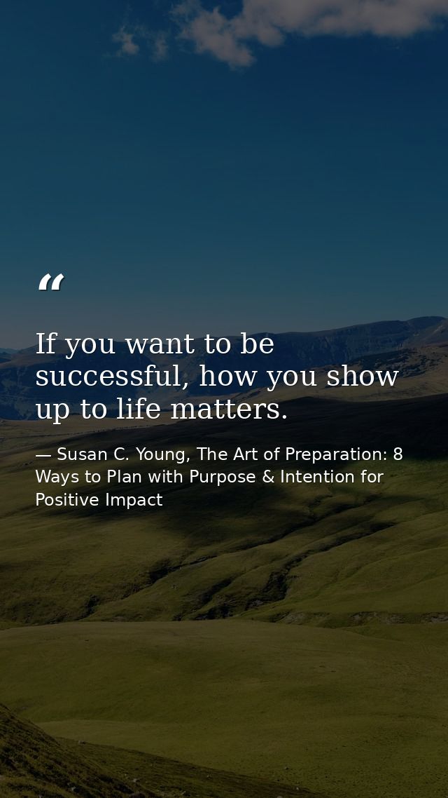 If you want to be successful, how you show up to life matters. — Susan C. Young, The Art of Preparation: 8 Ways to Plan with Purpose & Intention for Positive Impact