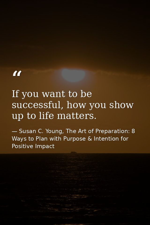 If you want to be successful, how you show up to life matters. — Susan C. Young, The Art of Preparation: 8 Ways to Plan with Purpose & Intention for Positive Impact
