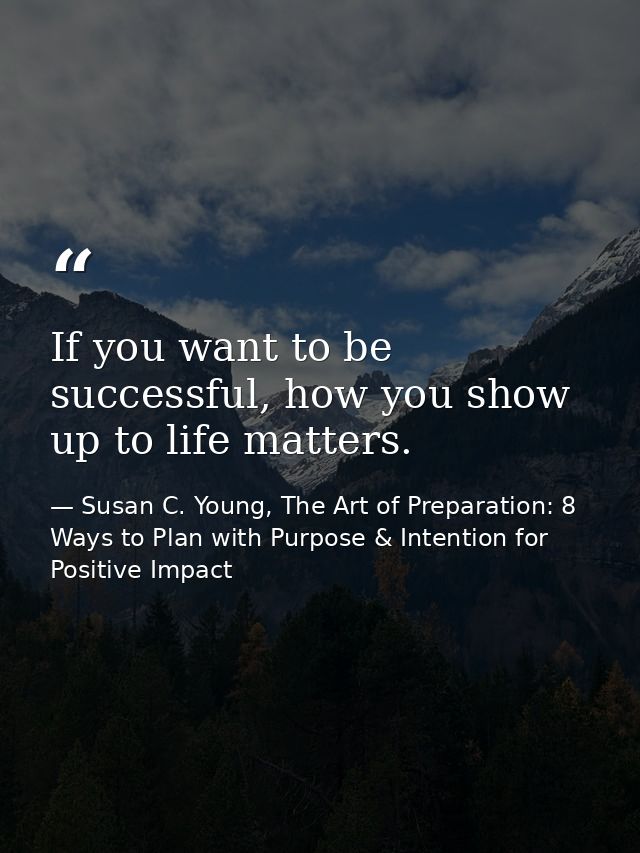 If you want to be successful, how you show up to life matters. — Susan C. Young, The Art of Preparation: 8 Ways to Plan with Purpose & Intention for Positive Impact